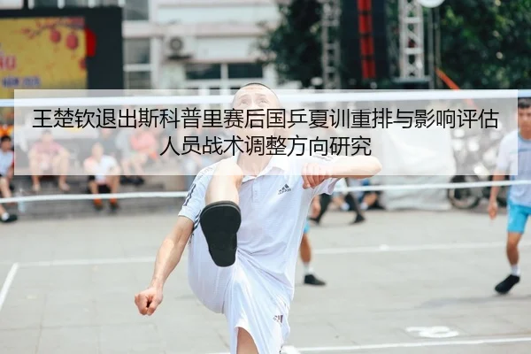 王楚钦退出斯科普里赛后国乒夏训重排与影响评估人员战术调整方向研究