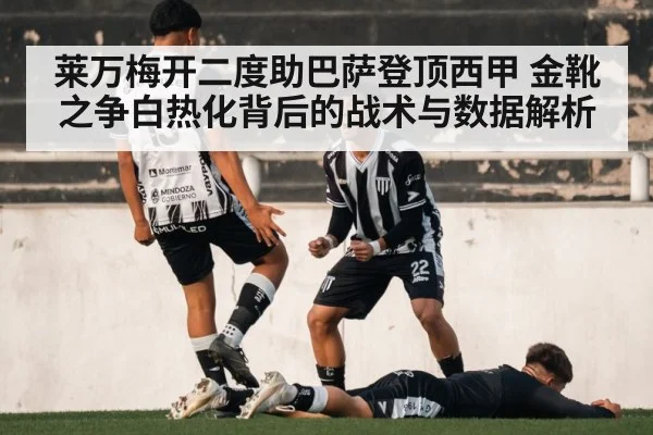 莱万梅开二度助巴萨登顶西甲 金靴之争白热化背后的战术与数据解析