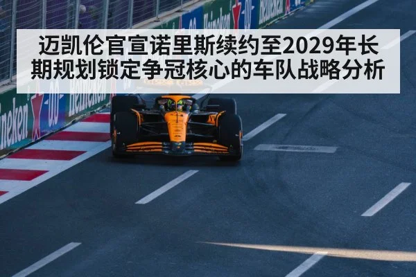 迈凯伦官宣诺里斯续约至2029年长期规划锁定争冠核心的车队战略分析